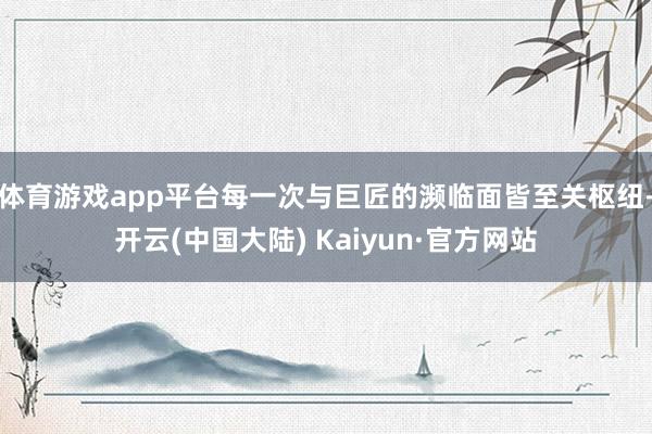 体育游戏app平台每一次与巨匠的濒临面皆至关枢纽-开云(中国大陆) Kaiyun·官方网站