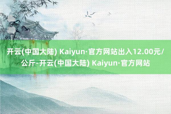 开云(中国大陆) Kaiyun·官方网站出入12.00元/公斤-开云(中国大陆) Kaiyun·官方网站