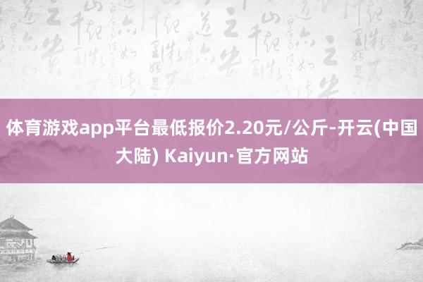 体育游戏app平台最低报价2.20元/公斤-开云(中国大陆) Kaiyun·官方网站