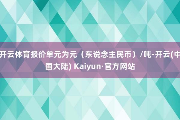 开云体育报价单元为元（东说念主民币）/吨-开云(中国大陆) Kaiyun·官方网站