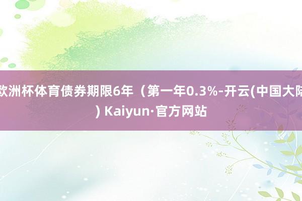 欧洲杯体育债券期限6年（第一年0.3%-开云(中国大陆) Kaiyun·官方网站