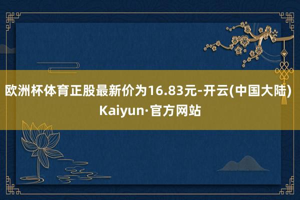 欧洲杯体育正股最新价为16.83元-开云(中国大陆) Kaiyun·官方网站