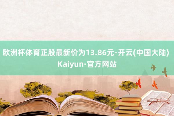 欧洲杯体育正股最新价为13.86元-开云(中国大陆) Kaiyun·官方网站