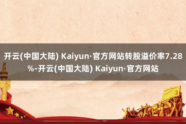 开云(中国大陆) Kaiyun·官方网站转股溢价率7.28%-开云(中国大陆) Kaiyun·官方网站