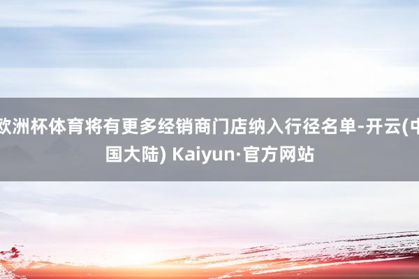 欧洲杯体育将有更多经销商门店纳入行径名单-开云(中国大陆) Kaiyun·官方网站