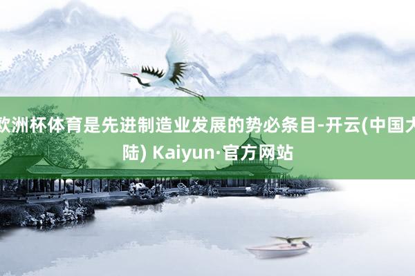 欧洲杯体育是先进制造业发展的势必条目-开云(中国大陆) Kaiyun·官方网站