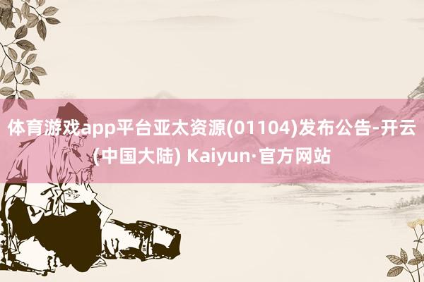 体育游戏app平台亚太资源(01104)发布公告-开云(中国大陆) Kaiyun·官方网站