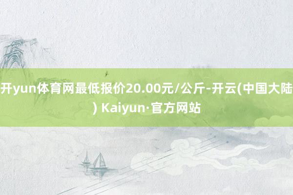 开yun体育网最低报价20.00元/公斤-开云(中国大陆) Kaiyun·官方网站