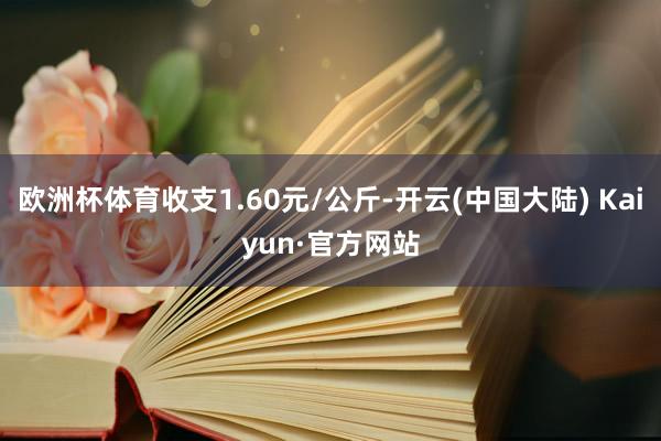 欧洲杯体育收支1.60元/公斤-开云(中国大陆) Kaiyun·官方网站