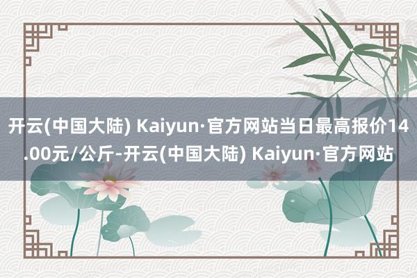 开云(中国大陆) Kaiyun·官方网站当日最高报价14.00元/公斤-开云(中国大陆) Kaiyun·官方网站