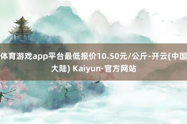 体育游戏app平台最低报价10.50元/公斤-开云(中国大陆) Kaiyun·官方网站