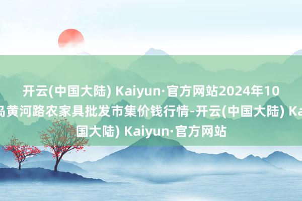 开云(中国大陆) Kaiyun·官方网站2024年10月14日山东青岛黄河路农家具批发市集价钱行情-开云(中国大陆) Kaiyun·官方网站