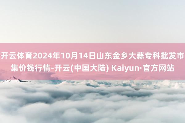 开云体育2024年10月14日山东金乡大蒜专科批发市集价钱行情-开云(中国大陆) Kaiyun·官方网站