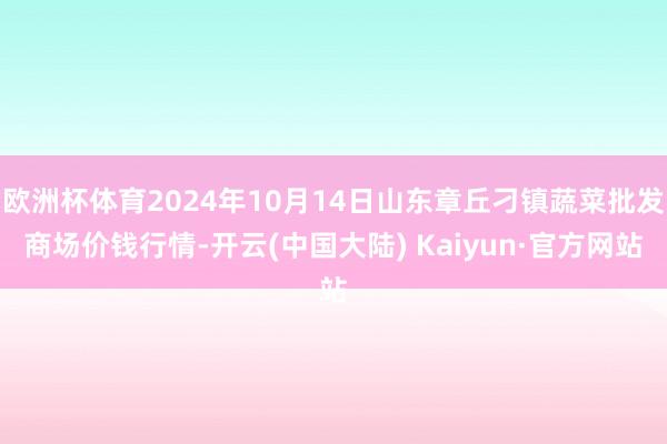 欧洲杯体育2024年10月14日山东章丘刁镇蔬菜批发商场价钱行情-开云(中国大陆) Kaiyun·官方网站