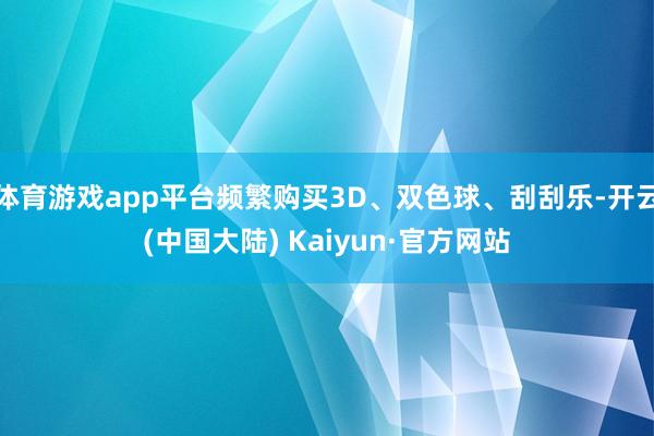 体育游戏app平台频繁购买3D、双色球、刮刮乐-开云(中国大陆) Kaiyun·官方网站