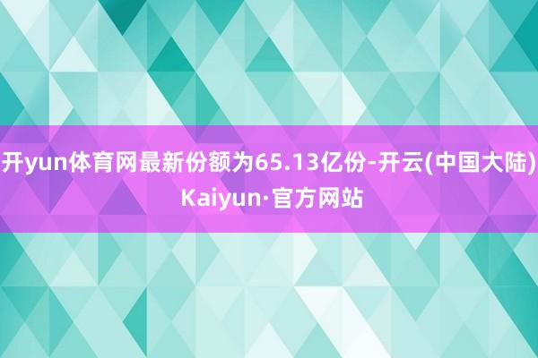 开yun体育网最新份额为65.13亿份-开云(中国大陆) Kaiyun·官方网站