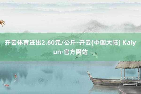 开云体育进出2.60元/公斤-开云(中国大陆) Kaiyun·官方网站