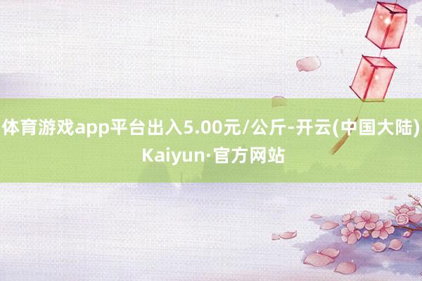 体育游戏app平台出入5.00元/公斤-开云(中国大陆) Kaiyun·官方网站