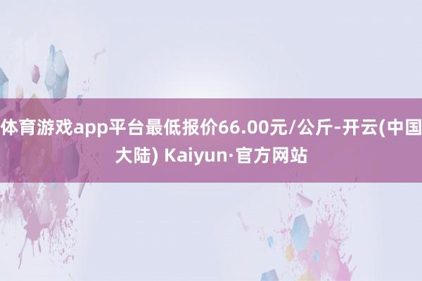 体育游戏app平台最低报价66.00元/公斤-开云(中国大陆) Kaiyun·官方网站