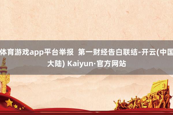 体育游戏app平台举报  第一财经告白联结-开云(中国大陆) Kaiyun·官方网站