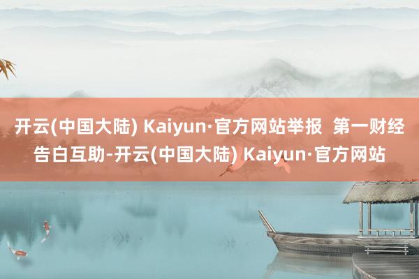 开云(中国大陆) Kaiyun·官方网站举报  第一财经告白互助-开云(中国大陆) Kaiyun·官方网站