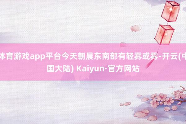 体育游戏app平台今天朝晨东南部有轻雾或雾-开云(中国大陆) Kaiyun·官方网站