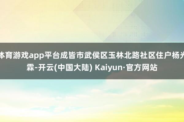 体育游戏app平台成皆市武侯区玉林北路社区住户杨光霖-开云(中国大陆) Kaiyun·官方网站