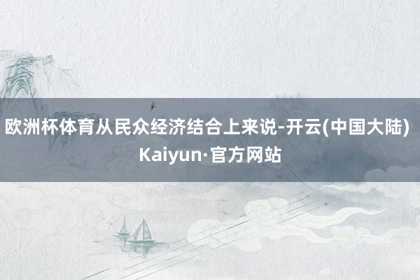 欧洲杯体育从民众经济结合上来说-开云(中国大陆) Kaiyun·官方网站