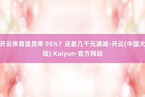 开云体育退货率 95%？还差几千元满减-开云(中国大陆) Kaiyun·官方网站