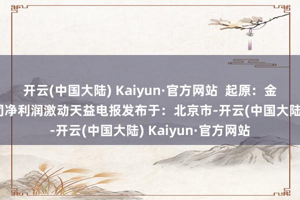 开云(中国大陆) Kaiyun·官方网站  起原：金融界AI电报上市公司净利润激动天益电报发布于：北京市-开云(中国大陆) Kaiyun·官方网站