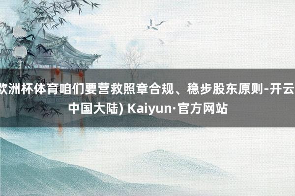 欧洲杯体育咱们要营救照章合规、稳步股东原则-开云(中国大陆) Kaiyun·官方网站