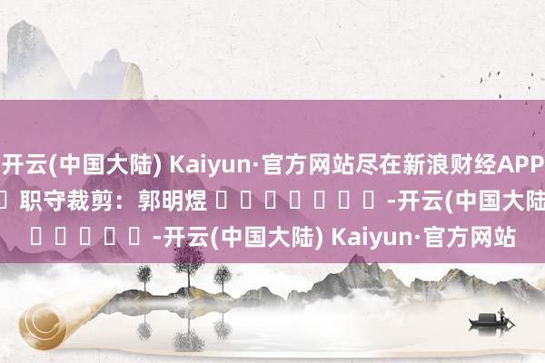 开云(中国大陆) Kaiyun·官方网站尽在新浪财经APP            						职守裁剪：郭明煜 							-开云(中国大陆) Kaiyun·官方网站