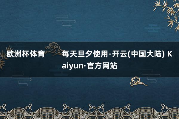 欧洲杯体育        每天旦夕使用-开云(中国大陆) Kaiyun·官方网站