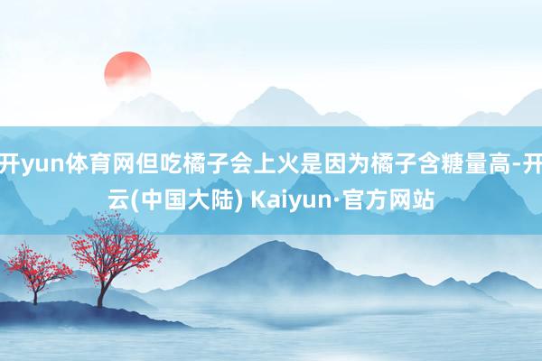 开yun体育网但吃橘子会上火是因为橘子含糖量高-开云(中国大陆) Kaiyun·官方网站