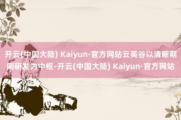 开云(中国大陆) Kaiyun·官方网站云英谷以清晰期间研发为中枢-开云(中国大陆) Kaiyun·官方网站