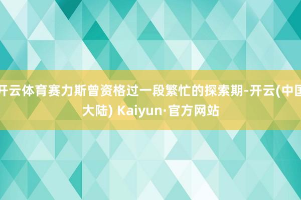 开云体育赛力斯曾资格过一段繁忙的探索期-开云(中国大陆) Kaiyun·官方网站