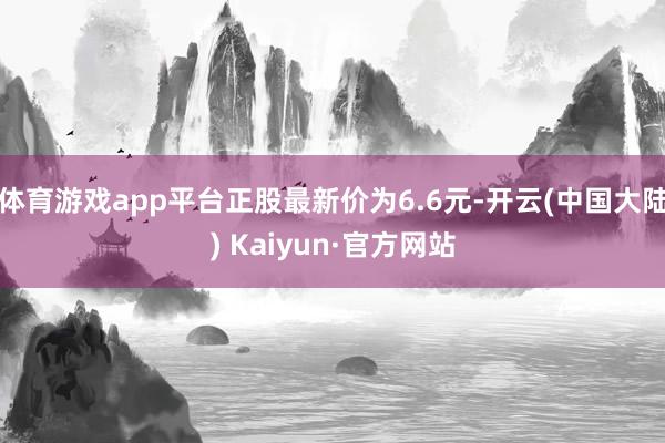 体育游戏app平台正股最新价为6.6元-开云(中国大陆) Kaiyun·官方网站