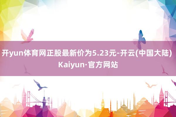 开yun体育网正股最新价为5.23元-开云(中国大陆) Kaiyun·官方网站