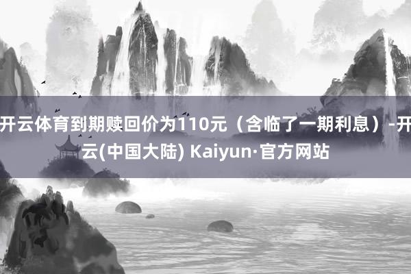 开云体育到期赎回价为110元（含临了一期利息）-开云(中国大陆) Kaiyun·官方网站