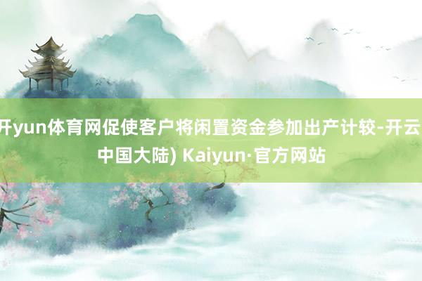 开yun体育网促使客户将闲置资金参加出产计较-开云(中国大陆) Kaiyun·官方网站