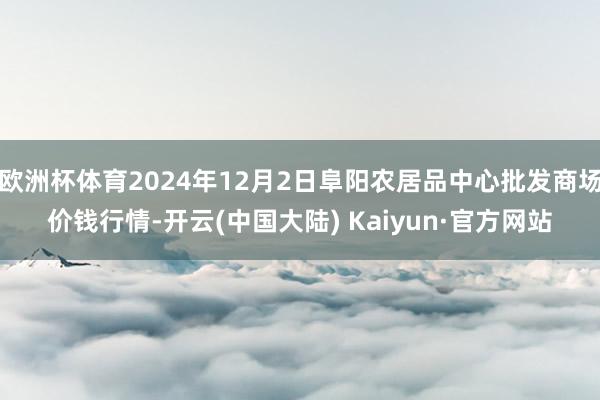 欧洲杯体育2024年12月2日阜阳农居品中心批发商场价钱行情-开云(中国大陆) Kaiyun·官方网站