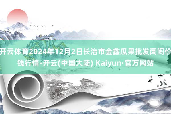 开云体育2024年12月2日长治市金鑫瓜果批发阛阓价钱行情-开云(中国大陆) Kaiyun·官方网站