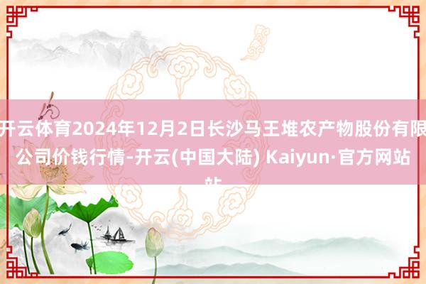 开云体育2024年12月2日长沙马王堆农产物股份有限公司价钱行情-开云(中国大陆) Kaiyun·官方网站