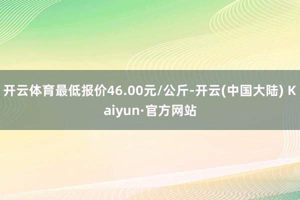 开云体育最低报价46.00元/公斤-开云(中国大陆) Kaiyun·官方网站