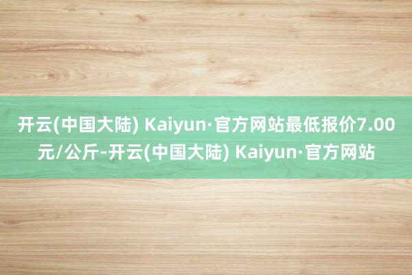 开云(中国大陆) Kaiyun·官方网站最低报价7.00元/公斤-开云(中国大陆) Kaiyun·官方网站