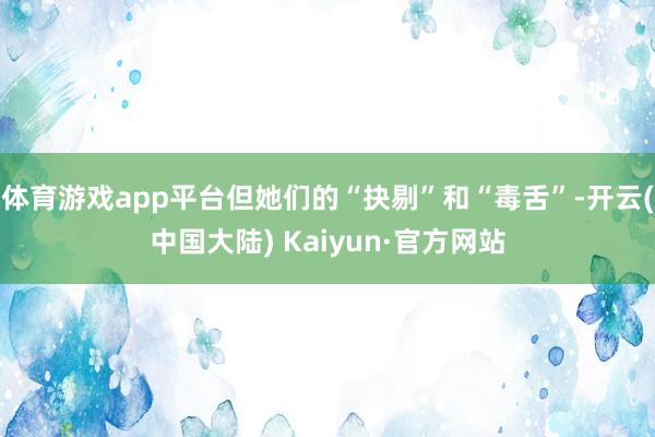 体育游戏app平台但她们的“抉剔”和“毒舌”-开云(中国大陆) Kaiyun·官方网站