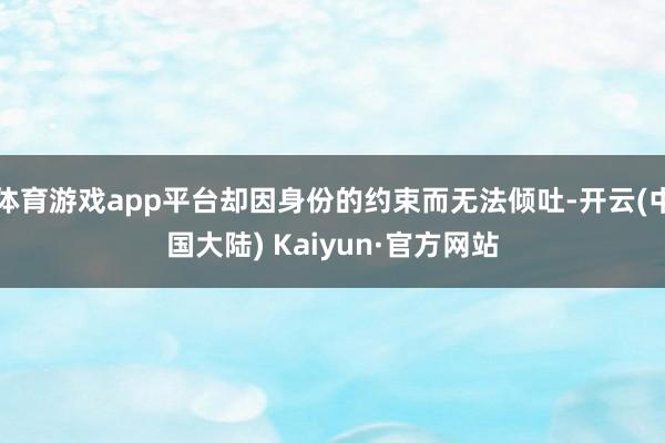 体育游戏app平台却因身份的约束而无法倾吐-开云(中国大陆) Kaiyun·官方网站