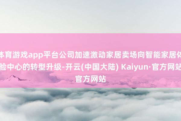 体育游戏app平台公司加速激动家居卖场向智能家居体验中心的转型升级-开云(中国大陆) Kaiyun·官方网站