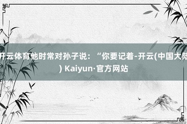 开云体育他时常对孙子说：“你要记着-开云(中国大陆) Kaiyun·官方网站