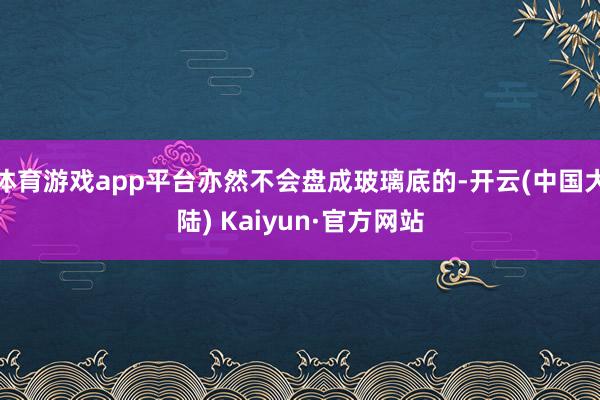 体育游戏app平台亦然不会盘成玻璃底的-开云(中国大陆) Kaiyun·官方网站